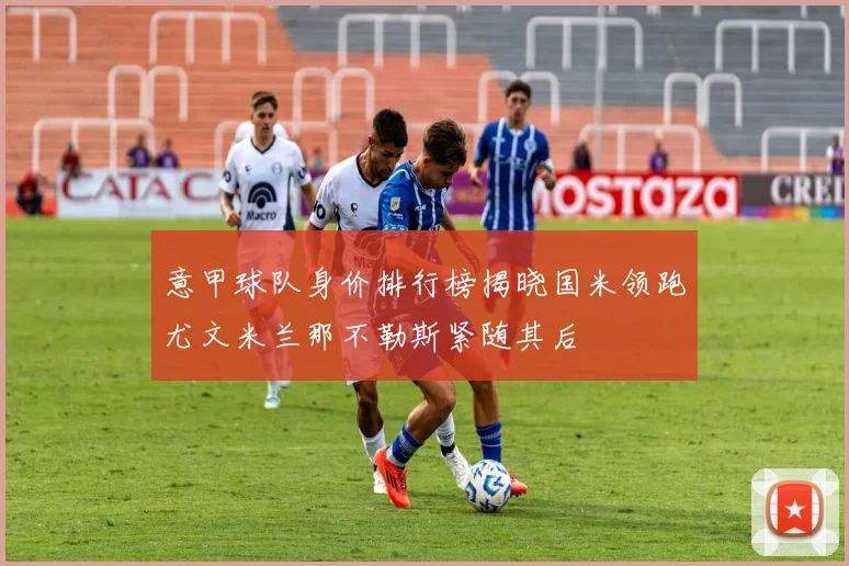 意甲球队身价排行榜揭晓国米领跑尤文米兰那不勒斯紧随其后