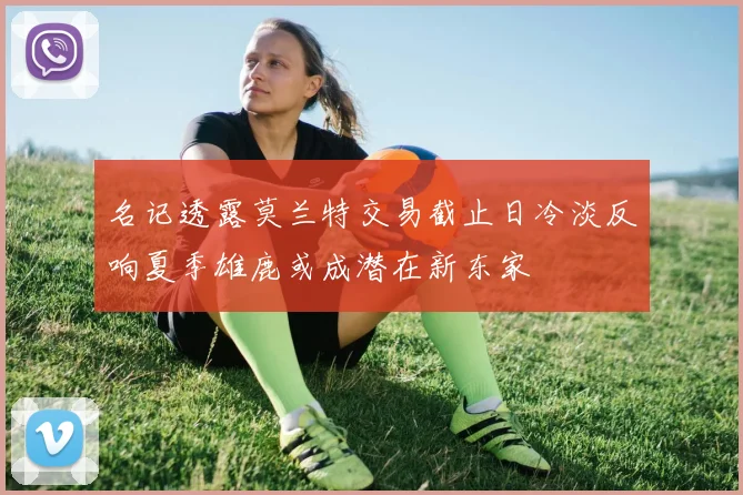 名记透露莫兰特交易截止日冷淡反响夏季雄鹿或成潜在新东家