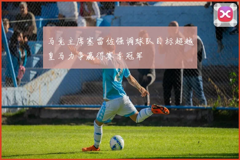 马竞主席塞雷佐强调球队目标超越皇马力争赢得赛季冠军
