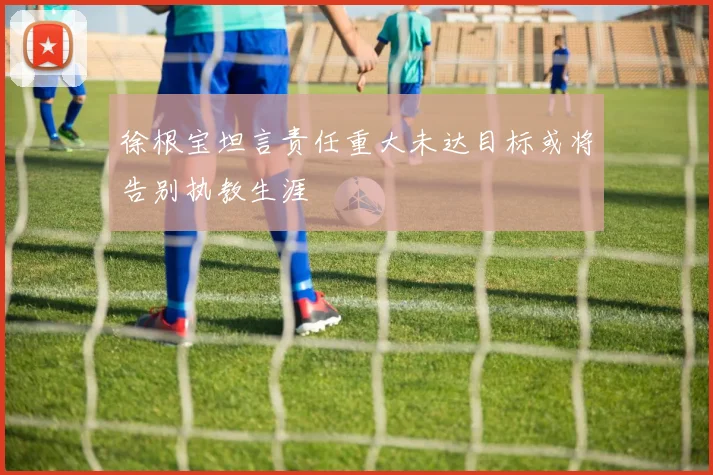 徐根宝坦言责任重大未达目标或将告别执教生涯