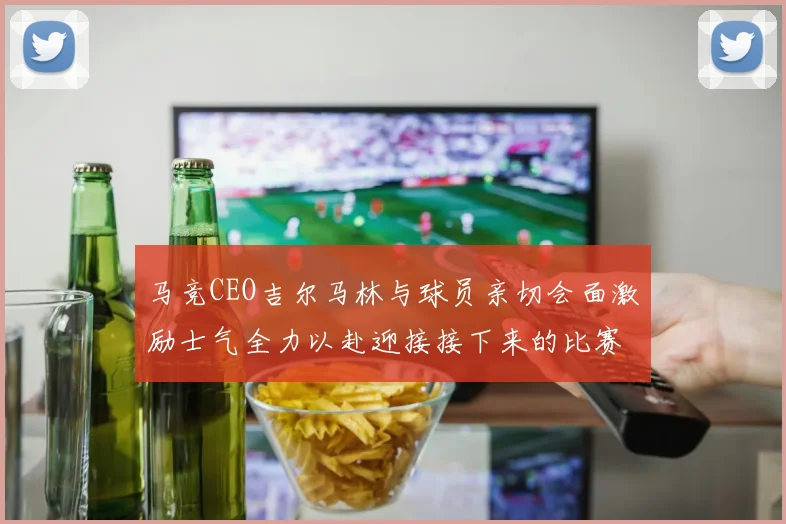 马竞CEO吉尔马林与球员亲切会面激励士气全力以赴迎接接下来的比赛