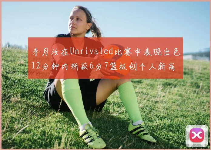 李月汝在Unrivaled比赛中表现出色12分钟内斩获6分7篮板创个人新高