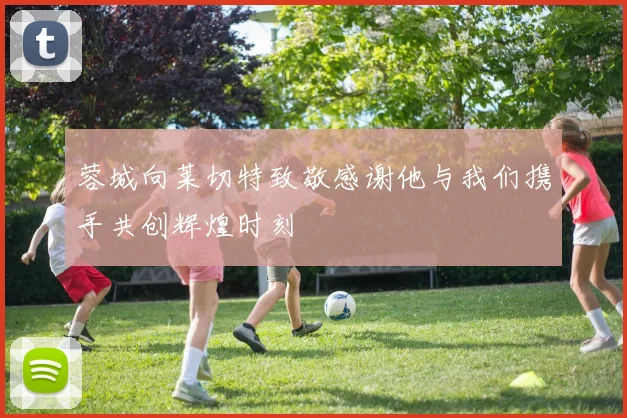 蓉城向莱切特致敬感谢他与我们携手共创辉煌时刻
