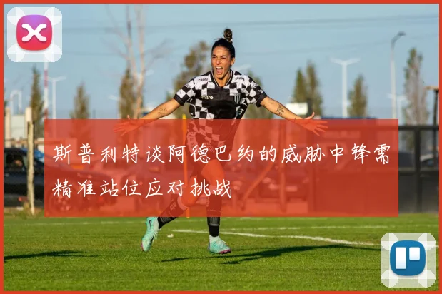 斯普利特谈阿德巴约的威胁中锋需精准站位应对挑战