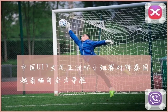 中国U17女足亚洲杯小组赛对阵泰国越南缅甸全力争胜