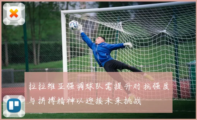 拉拉维亚强调球队需提升对抗强度与拼搏精神以迎接未来挑战