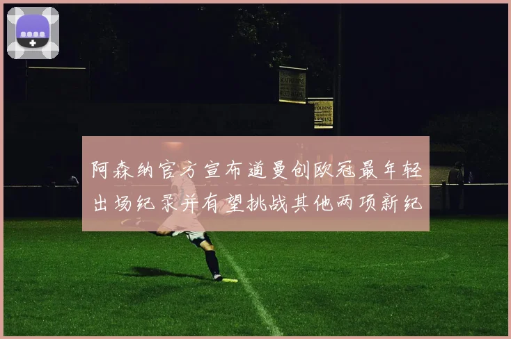 阿森纳官方宣布道曼创欧冠最年轻出场纪录并有望挑战其他两项新纪录