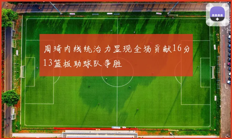周琦内线统治力显现全场贡献16分13篮板助球队争胜