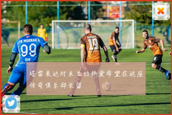 塔雷表达对米兰的热爱希望在这座传奇俱乐部长留