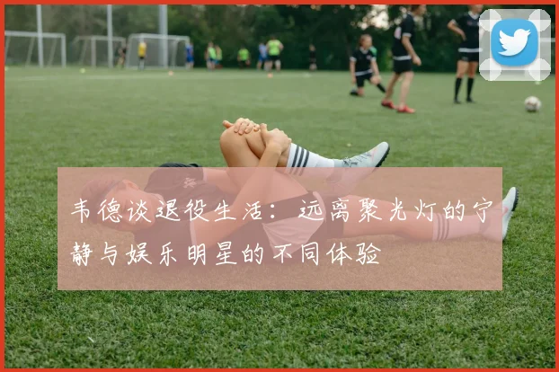 韦德谈退役生活：远离聚光灯的宁静与娱乐明星的不同体验