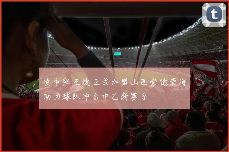 凌中阳王捷正式加盟山西崇德荣海助力球队冲击中乙新赛季