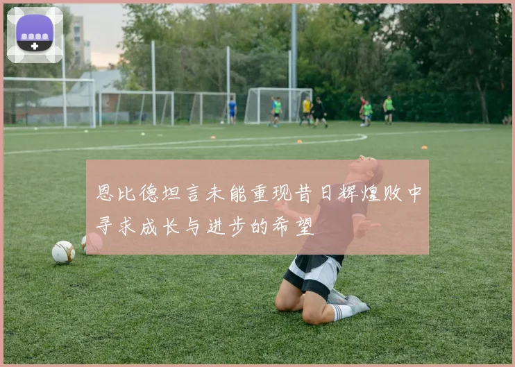 恩比德坦言未能重现昔日辉煌败中寻求成长与进步的希望