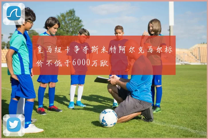 皇马纽卡争夺斯米特阿尔克马尔标价不低于6000万欧
