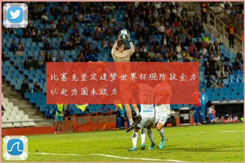 比塞克坚定追梦世界杯现阶段全力以赴为国米效力